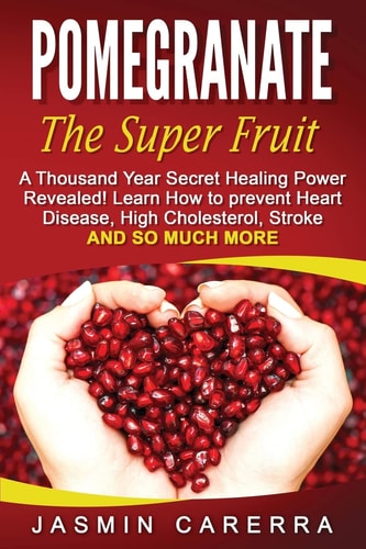 Pomegranate - The Super Fruit. A Thousand Year Secret Healing Power Revealed! Learn How to Prevent Heart Disease, High Cholesterol, Stroke and So Much More