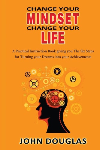 Change Your Mindset Change Your Life A Practical Instruction Book Giving You the Six Steps for Turning Your Dreams Into Your Achievements