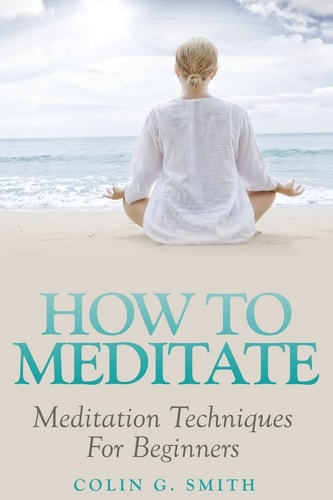 How To Meditate: Meditation Techniques For Beginners Guide Book