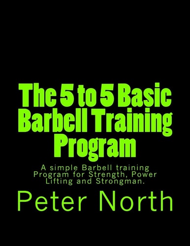 The 5 to 5 Basic Barbell Training Program A Simple Barbell Training Program for Strength, Power Lifting and Strongman.