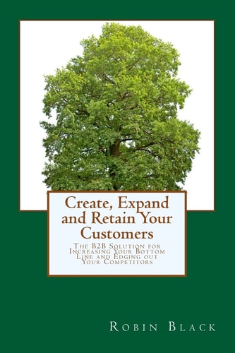 Create, Expand and Retain Your Customers The B2B Solution for Increasing Your Bottom Line and Edging Out Your Competitors