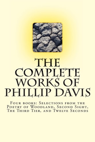 The Complete Works of Phillip Davis Includes Selections from the Poetry of Woodland, Second Sight, The Third Tier, and Twelve Seconds