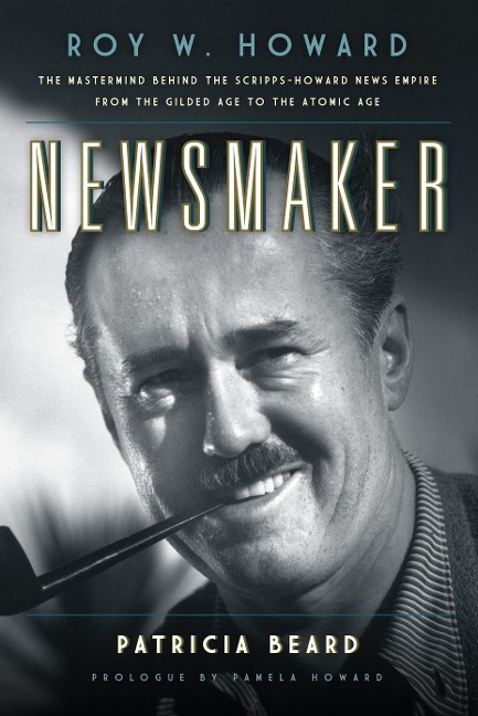 Newsmaker: Roy W. Howard, the MasterMind Behind the Scripps-Howard News Empire from the Gilded Age to the Atomic Age