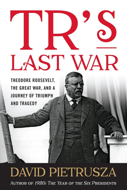 TRs Last War: Theodore Roosevelt, the Great War, and a Journey of Triumph and Tragedy