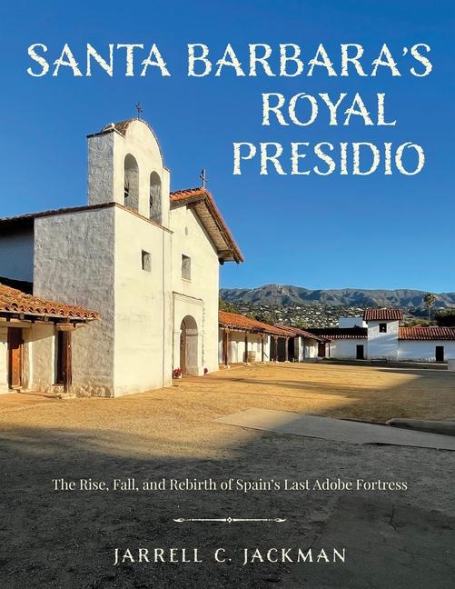 Santa Barbaras Royal Presidio: The Rise, Fall, and Rebirth of Spains Last Adobe Fortress