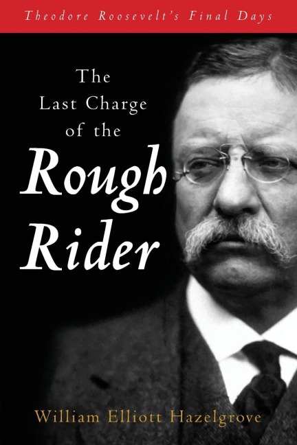 The Last Charge of the Rough Rider: Theodore Roosevelt's Final Days
