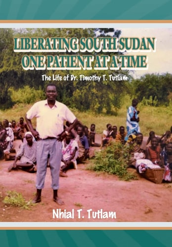 Liberating South Sudan One Patient at a Time The Life of Dr. Timothy T. Tutlam