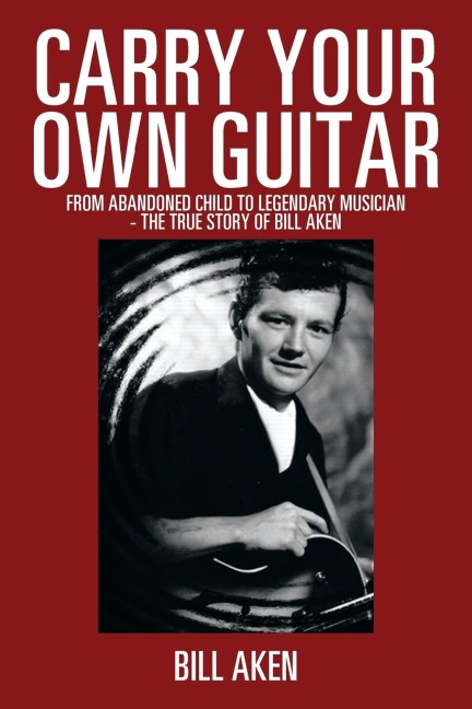 Carry Your Own Guitar: From Abandoned Child to Legendary Musician - The True Story of Bill Aken