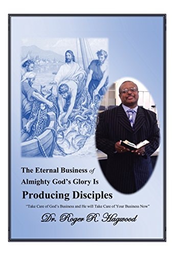 The Eternal Business of Almighty God's Glory Is Producing Disciples "Take Care of God's Business and He Will Take Care of Your Business Now"