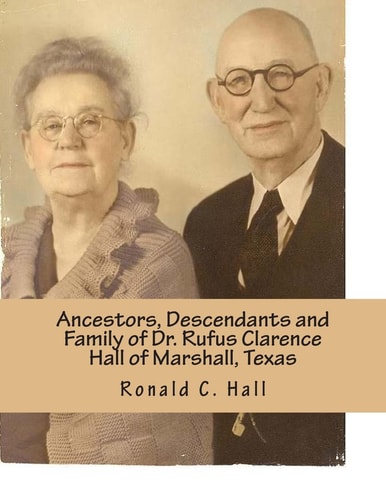 Ancestors, Descendants and Family of Dr. Rufus Clarence Hall of Marshall, Texas Beginning with William W. Hall (1790 - 1854) of Harrison County, Texas and a Study of Selected Children: Wm W. , Ann Elizabeth Josephine and Rufus C. Hall