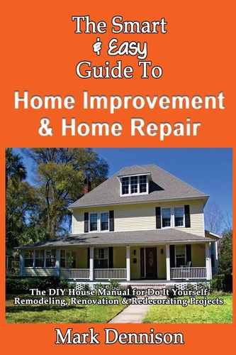 The Smart & Easy Guide To Home Improvement & Home Repair The DIY House Manual for Do It Yourself Remodeling, Renovation & Redecorating Projects