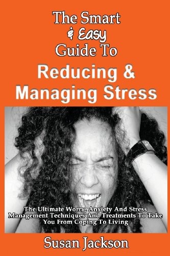 The Smart & Easy Guide To Reducing & Managing Stress The Ultimate Worry, Anxiety And Stress Management Techniques And Treatments To Take You From Coping To Living