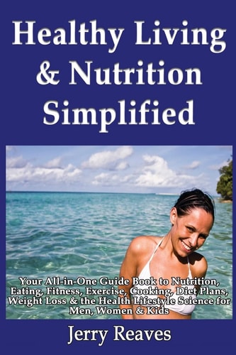 Healthy Living Simplified Your All-in-One Guide Book to Nutrition, Eating, Fitness, Exercise, Cooking, Diet Plans, Weight Loss & the Health Lifestyle Science for Men, Women & Kids