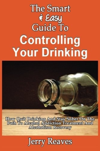 The Smart & Easy Guide To Controlling Your Drinking How Quit Drinking And Stay Sober On The Path To Alcohol Addiction Treatment And Alcoholism Recovery