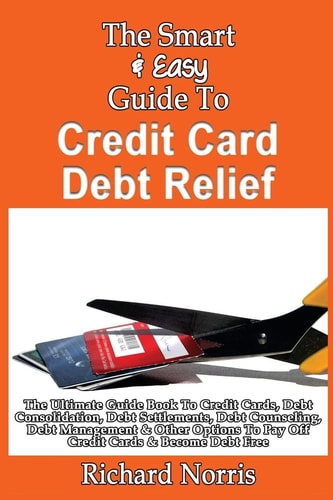 The Smart & Easy Guide To Credit Card Debt Relief The Ultimate Guide Book To Credit Cards, Debt Consolidation, Debt Settlements, Debt Counseling, Debt Management & Other Options To Pay Off Credit Cards & Become Debt Free