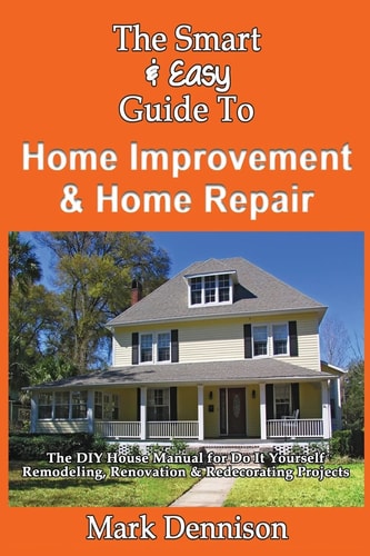 The Smart & Easy Guide To Home Improvement & Home Repair The DIY House Manual for Do It Yourself Remodeling, Renovation & Redecorating Projects