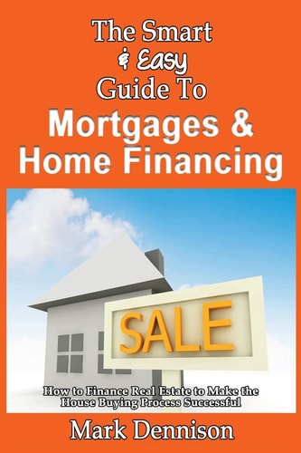 The Smart & Easy Guide To Mortgages & Home Financing How to Finance Real Estate to Make the House Buying Process Successful