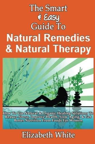 The Smart & Easy Guide To Natural Remedies & Natural Therapy How To Use Natural & Organic Healing Solutions To Reduce Stress, Improve Health, Slow Aging, & Get Better Nutrition From Foods For Women