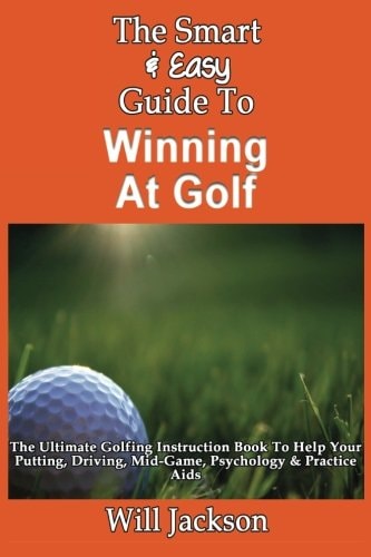 The Smart & Easy Guide To Winning At Golf The Ultimate Golfing Instruction Book To Help Your Putting, Driving, Mid-Game, Psychology & Practice Aids
