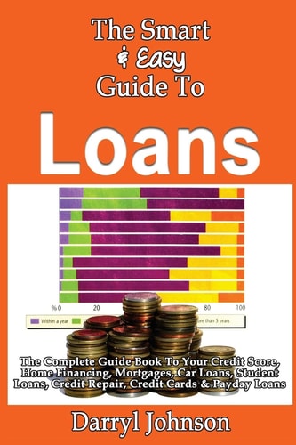 The Smart & Easy Guide To Loans The Complete Guide Book To Your Credit Score, Home Financing, Mortgages, Car Loans, Student Loans, Credit Repair, Credit Cards & Payday Loans