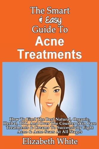 The Smart & Easy Guide To Acne Treatments How To Find The Best Natural, Organic, Herbal, DIY, And Over The Counter Skin Care Treatments & Creams To Successfully Fight Acne & Acne Scars At All Stages