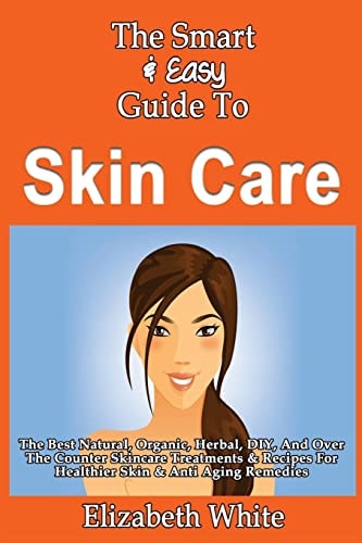 The Smart & Easy Guide To Skin Care The Best Natural, Organic, Herbal, DIY, And Over The Counter Skincare Treatments & Recipes For Healthier Skin & Anti Aging Remedies