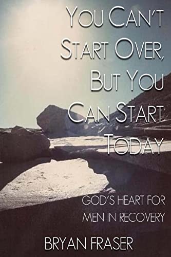 You Can't Start Over, But You Can Start Today God's Heart for Men in Recovery