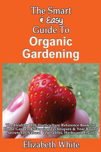 The Smart & Easy Guide To Organic Gardening The Healthy DIY Horticulture Reference Book for Home Garden & Farming Techniques & Year Round Secrets for Natural Vegetables, Herbs and Fruits