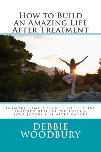 How to Build an Amazing Life After Treatment 10 (more) Simple Secrets to Creating Inspired Healing, Wellness and Your Joyous Life After Cancer