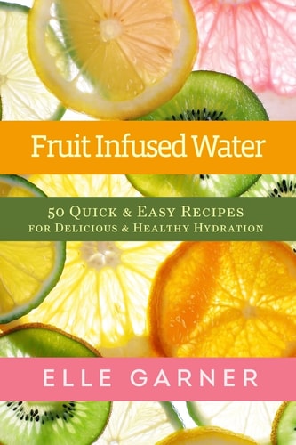 Fruit Infused Water 50 Quick & Easy Recipes for Delicious & Healthy Hydration