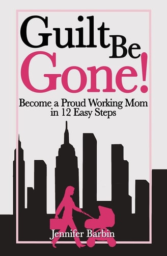 Guilt Be Gone! Become a Proud Working Mom in 12 Easy Steps