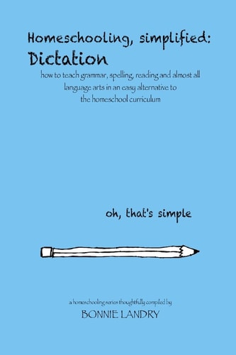 Homeschooling, Simplified Dictation: how to Teach Grammar, Spelling, Reading and Almost All Language Arts in an Easy Alternative to the Homeschool Curriculum