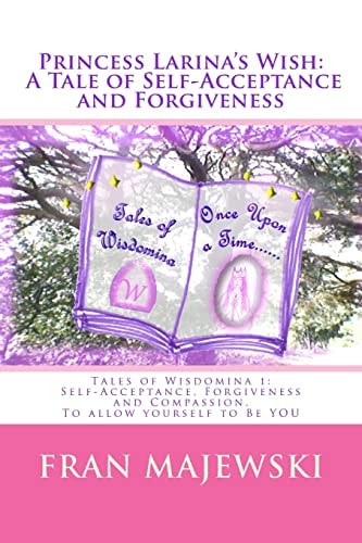Princess Larina's Wish: a Tale of Self-Acceptance and Forgiveness Tales of Wisdomina 1: Self-Acceptance, Forgiveness and Compassion. to Allow Yourself to Be YOU: Self-Acceptance Is Difficult; We Hide Parts of Us We Do Not Like, Wearing a Mask of Pretence 