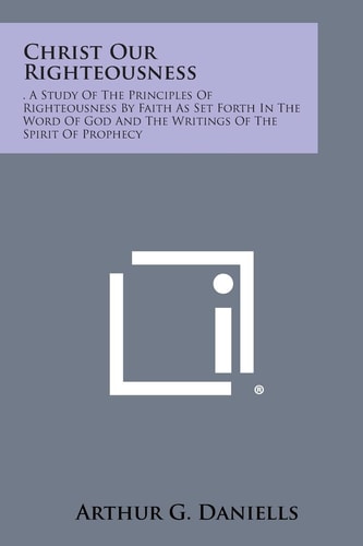 Christ Our Righteousness . a Study of the Principles of Righteousness by Faith As Set Forth in the Word of God and the Writings of the Spirit of Proph