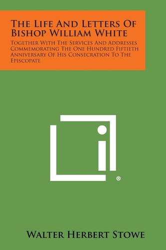 The Life and Letters of Bishop William White Together with the Services and Addresses Commemorating the One Hundred Fiftieth Anniversary of His Conse