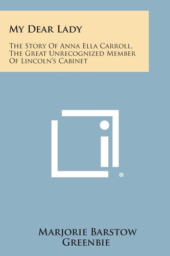 My Dear Lady The Story of Anna Ella Carroll, the Great Unrecognized Member of Lincoln's Cabinet