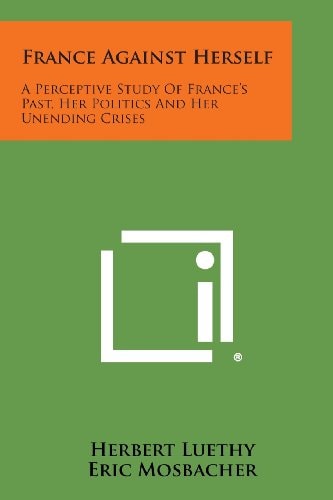 France Against Herself A Perceptive Study of France's Past, Her Politics and Her Unending Crises