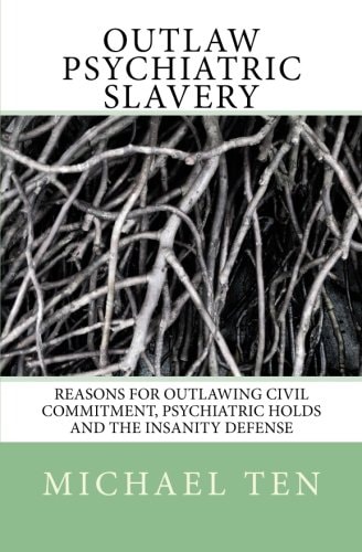 Outlaw Psychiatric Slavery (First Edition) Reasons for Outlawing Civil Commitment, Psychiatric Holds and the Insanity Defense