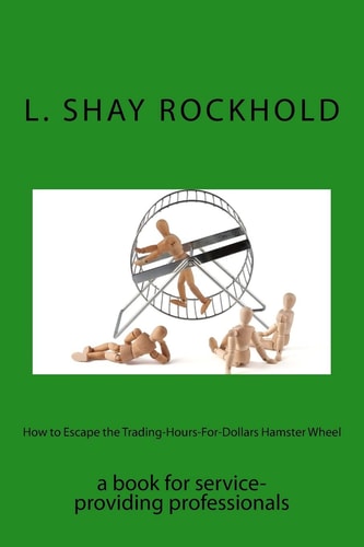 How to Escape the Trading-Hours-For-Dollars Hamster Wheel A Book for Service-Providing Professionals