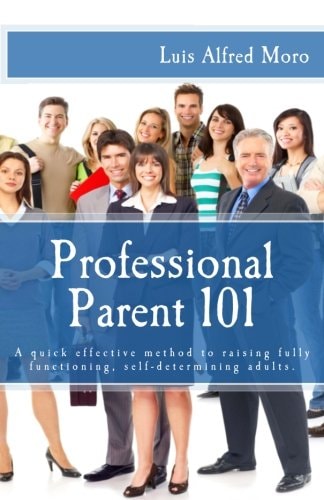 Professional Parent 101 A Quick Effective Method to Raising Fully Functioning, Self-Determining Adults