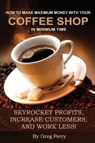 How to Make Maximum Money with Your Coffee Shop in Minimum Time Skyrocket Profits, Increase Customers, and Work Less!