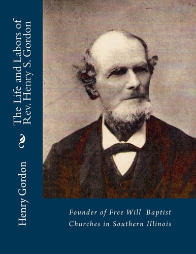 The Life and Labors of Rev. Henry S. Gordon Founder of Free Will Baptist Churches in Southern Illinois