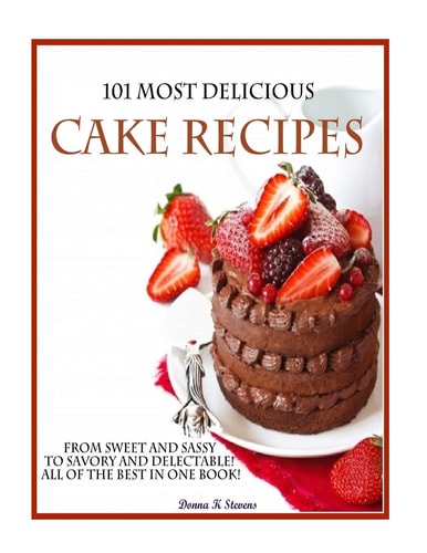 101 Most Delicious Cake Recipes From Sweet and Sassy to Savory and Delectable! All of the Best in One Book!