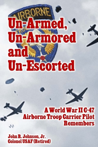 Un-Armed, Un-Armored and Un-Escorted A World War Ii C-47 Airborne Troop Carrier Pilot Remembers