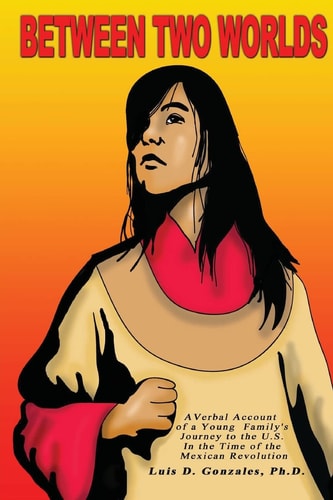 Between Two Worlds A Young Family's Account of Their Immigration to the U. S. at the Time of the Mexican Revolution