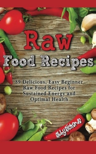 Raw Food Recipes 89 Delicious, Easy Beginner Raw Food Recipes for Sustained Energy and Optimal Health