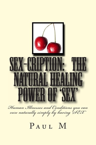 Sex-Cription - the Natural Healing Power Of 'Sex' Human Illnesses and Conditions You Can Cure Naturally Simply by Having 'Sex'