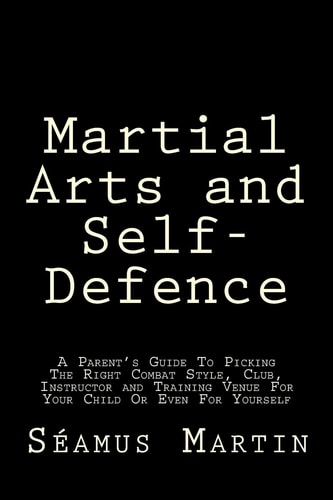 Martial Arts and Self-Defence A Parent's Guide To Picking The Right Combat Style, Club, Instructor And Training Venue For Your Child Or Even For Yourself