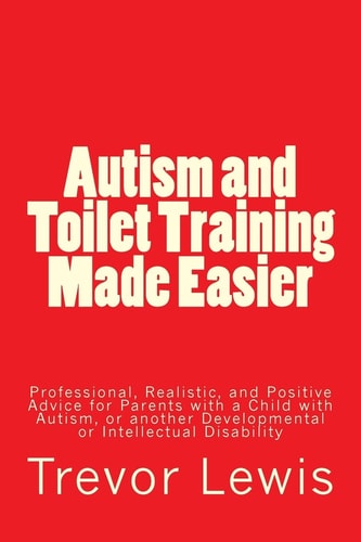 Autism and Toilet Training Made Easier Professional, Realistic, and Positive Advice for Parents with a Child with Autism, Or Another Developmental Or Intellectual Disability