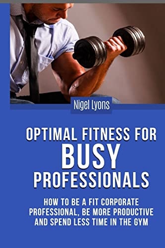 Optimal Fitness for Busy Professionals How to Be a Fit Corporate Professional, Be More Productive and Spend Less Time in the Gym